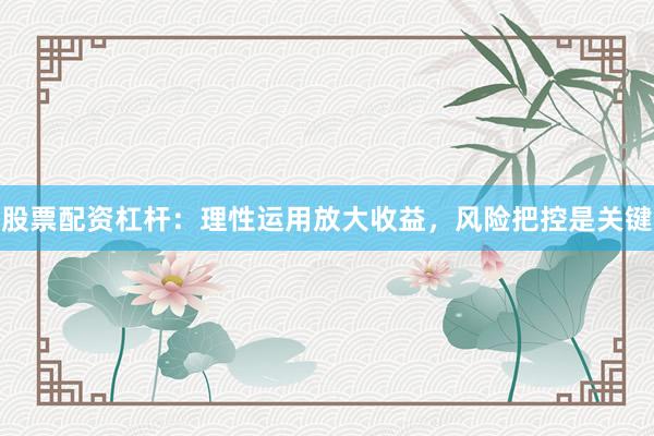 股票配资杠杆：理性运用放大收益，风险把控是关键