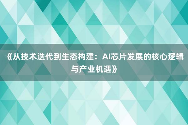 《从技术迭代到生态构建：AI芯片发展的核心逻辑与产业机遇》