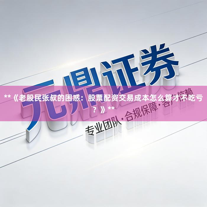 **《老股民张叔的困惑：股票配资交易成本怎么算才不吃亏？》**
