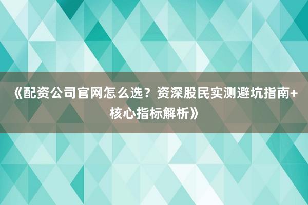 《配资公司官网怎么选？资深股民实测避坑指南+核心指标解析》